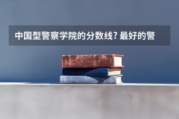 中国型警察学院的分数线? 最好的警校大学排名及分数线