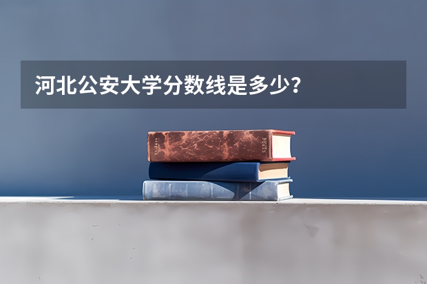 河北公安大学分数线是多少？