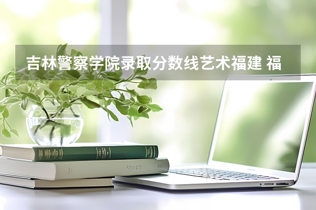 吉林警察学院录取分数线艺术福建 福建警察学院分数