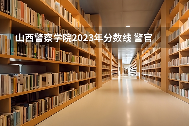 山西警察学院2023年分数线 警官学院本科录取分数线2023年