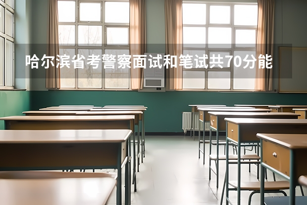 哈尔滨省考警察面试和笔试共70分能上岸吗