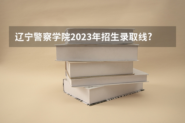 辽宁警察学院2023年招生录取线? 2023年大连辽宁警察学院分数线？