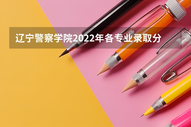 辽宁警察学院2022年各专业录取分数线（辽宁警察学院2023年招生录取线?）