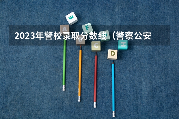 2023年警校录取分数线（警察公安类大学分数线）