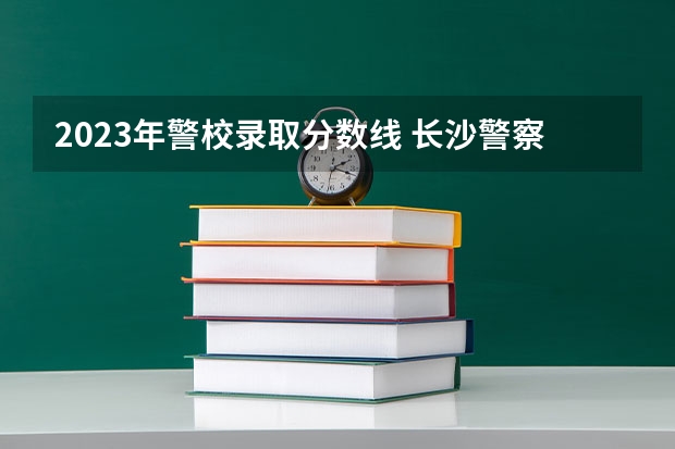 2023年警校录取分数线 长沙警察学校分数线