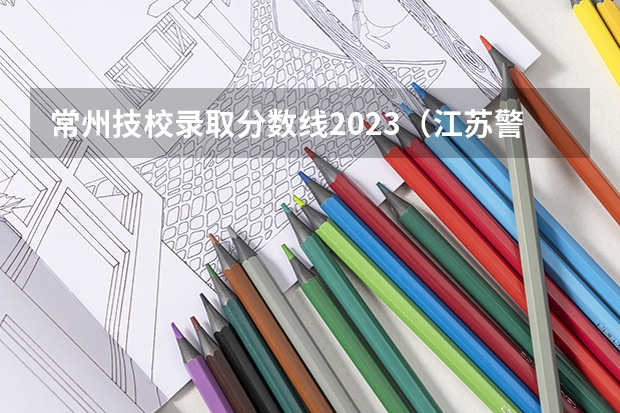 常州技校录取分数线2023（江苏警官学校分数线）