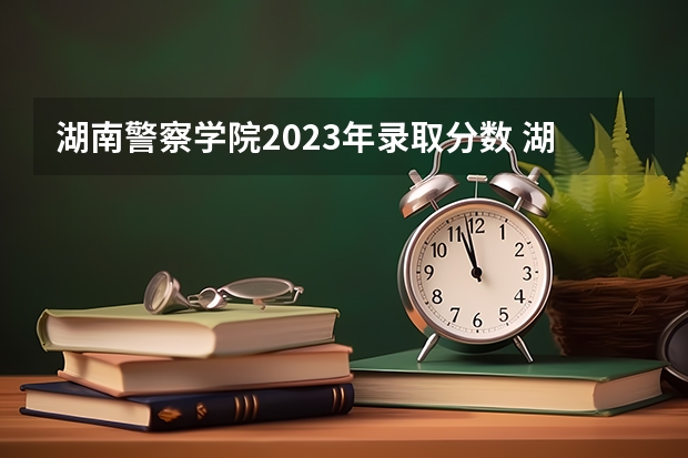 湖南警察学院2023年录取分数 湖南省警察学院录取分数线