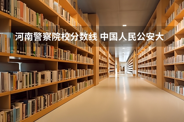 河南警察院校分数线 中国人民公安大学录取分数线2023侦查学