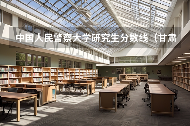 中国人民警察大学研究生分数线（甘肃警察学院录取分数线公安专业）