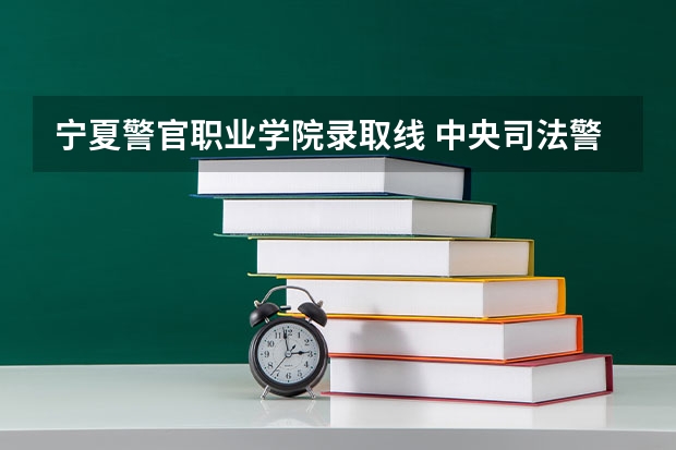 宁夏警官职业学院录取线 中央司法警官学院2023录取分数线