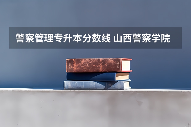 警察管理专升本分数线 山西警察学院专升本分数线