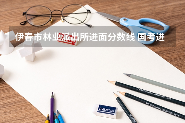伊春市林业派出所进面分数线 国考进面分数线