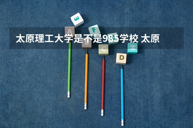 太原理工大学是不是985学校 太原理工大学有哪些王牌的专业