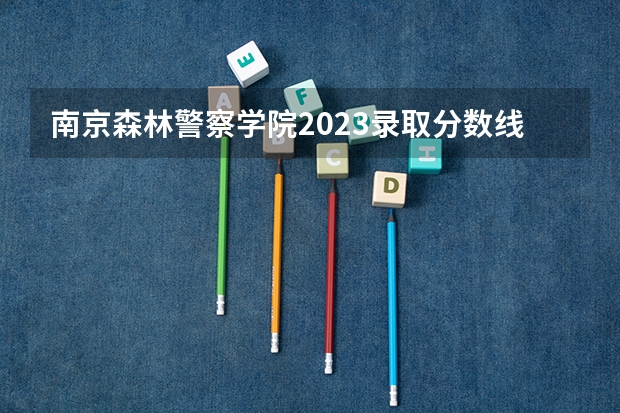 南京森林警察学院2023录取分数线多少？
