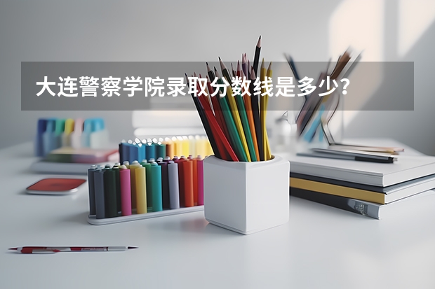 大连警察学院录取分数线是多少？