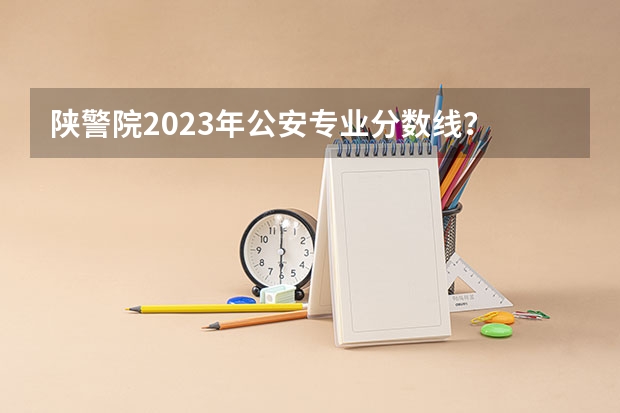 陕警院2023年公安专业分数线？ 武警警官学院录取分数线