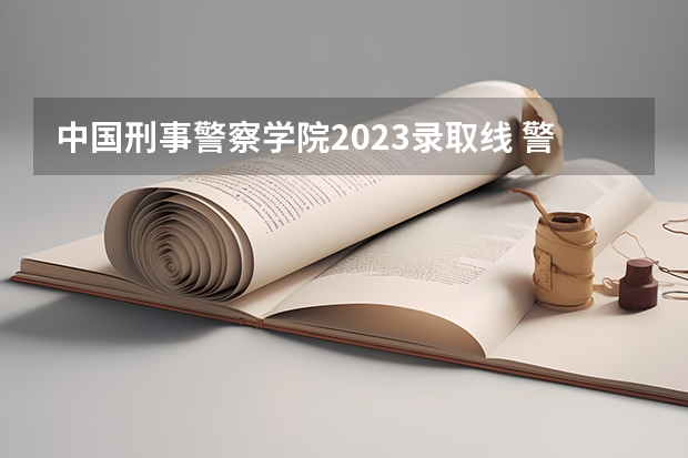 中国刑事警察学院2023录取线 警校的最低分数、要求。
