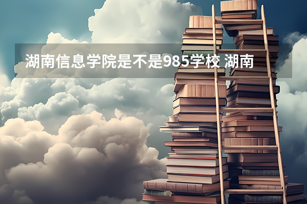 湖南信息学院是不是985学校 湖南信息学院有哪些王牌的专业
