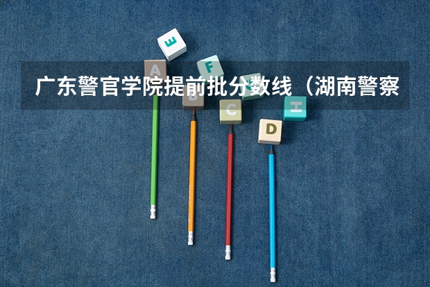 广东警官学院提前批分数线（湖南警察学院分数线）