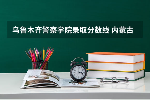 乌鲁木齐警察学院录取分数线 内蒙古警校的分数线2023