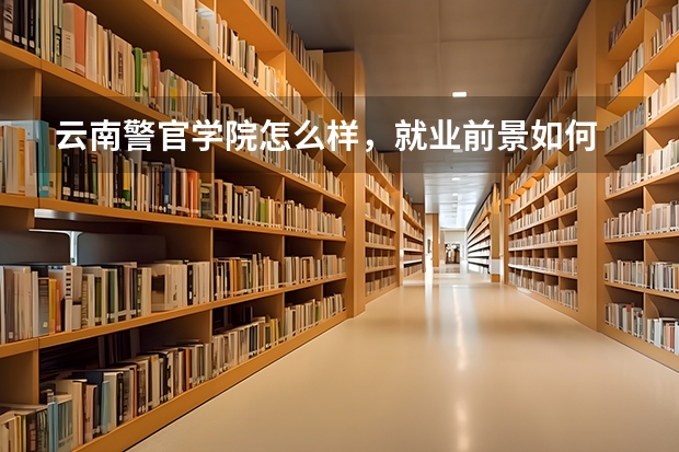 云南警官学院怎么样，就业前景如何