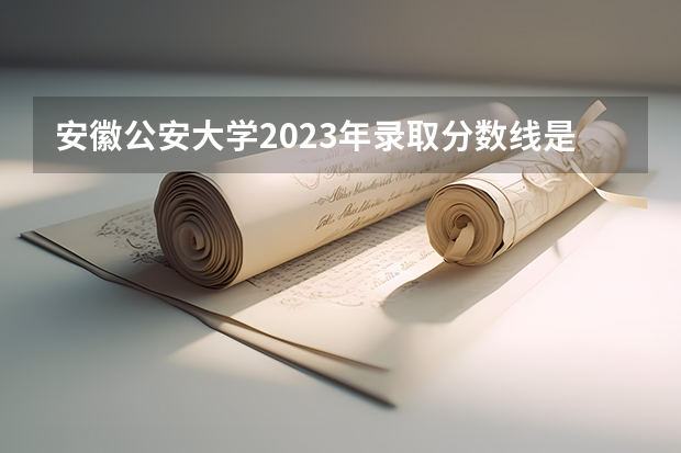安徽公安大学2023年录取分数线是多少？