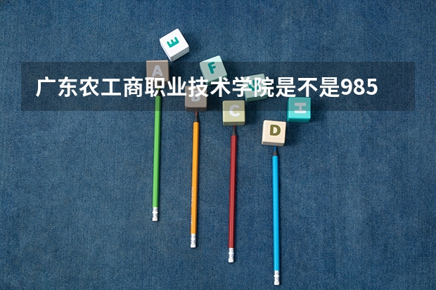 广东农工商职业技术学院是不是985学校 广东农工商职业技术学院有哪些王牌的专业