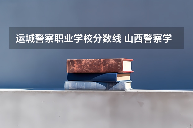 运城警察职业学校分数线 山西警察学院专升本分数线
