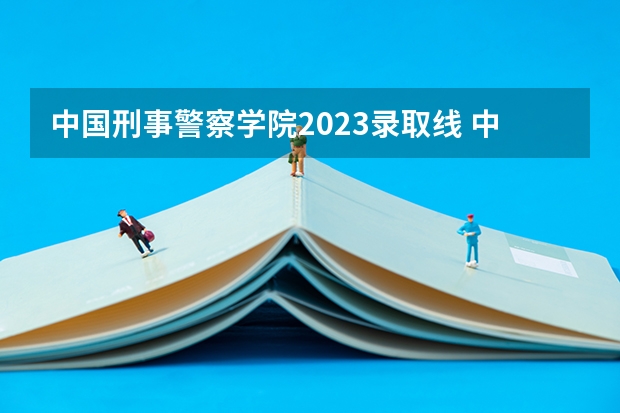 中国刑事警察学院2023录取线 中国人民公安大学2023年分数线
