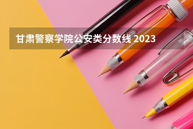 甘肃警察学院公安类分数线 2023年甘警院分数线