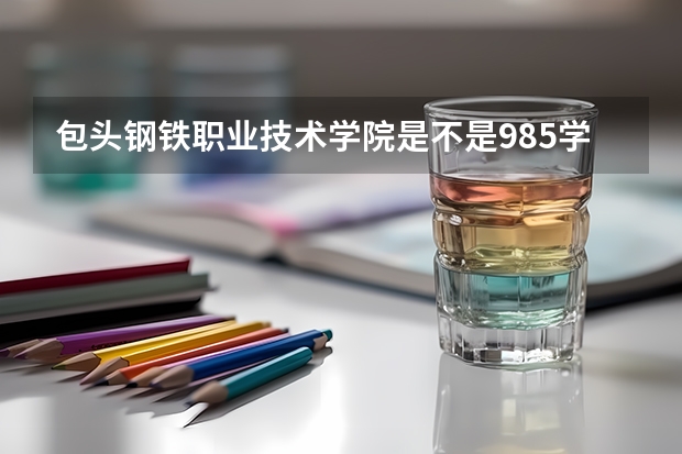 包头钢铁职业技术学院是不是985学校 包头钢铁职业技术学院有哪些王牌的专业