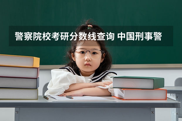 警察院校考研分数线查询 中国刑事警察学院2023年研究生分数线？
