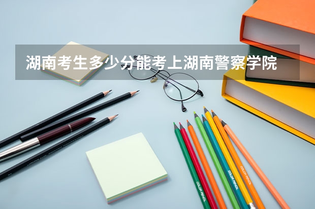 湖南考生多少分能考上湖南警察学院
