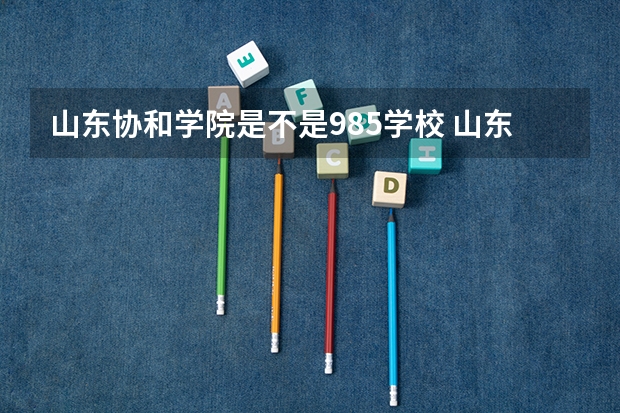 山东协和学院是不是985学校 山东协和学院有哪些王牌的专业