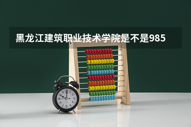 黑龙江建筑职业技术学院是不是985学校 黑龙江建筑职业技术学院有哪些王牌的专业