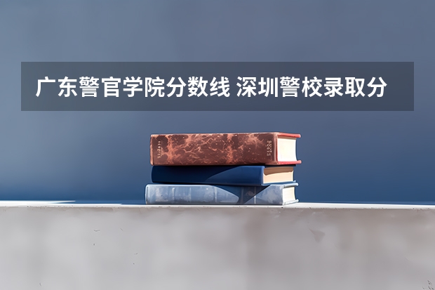 广东警官学院分数线 深圳警校录取分数线