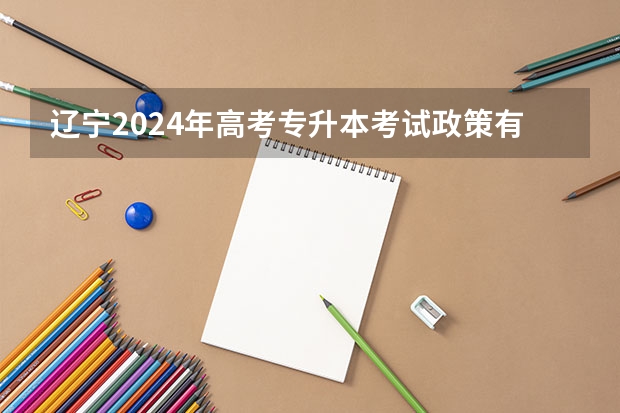 辽宁2024年高考专升本考试政策有哪些变化？