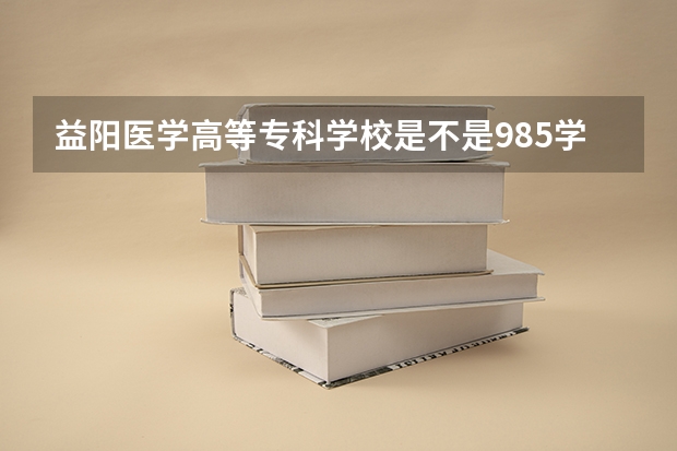 益阳医学高等专科学校是不是985学校 益阳医学高等专科学校有哪些王牌的专业
