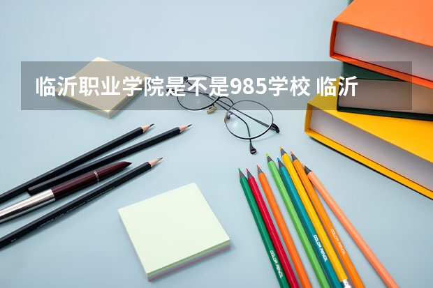 临沂职业学院是不是985学校 临沂职业学院有哪些王牌的专业