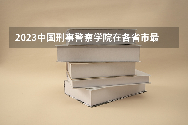 2023中国刑事警察学院在各省市最低录取位次 2023年各省高考警察院校录取分数线一览表