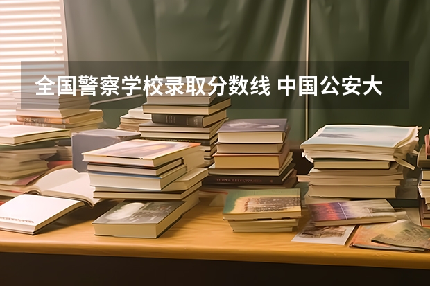 全国警察学校录取分数线 中国公安大学2023分数线