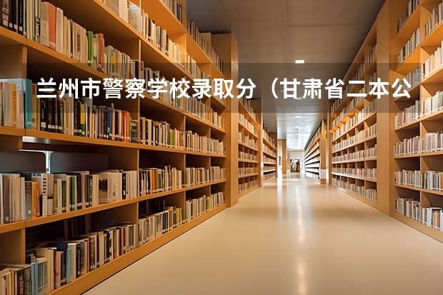 兰州市警察学校录取分（甘肃省二本公办学校及录取分数线）