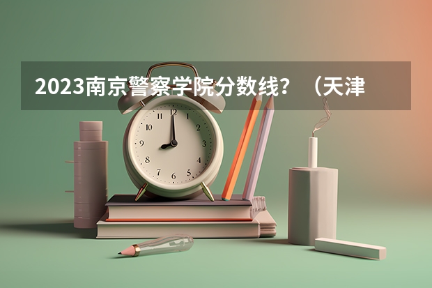 2023南京警察学院分数线？（天津警官学校录取分数线）