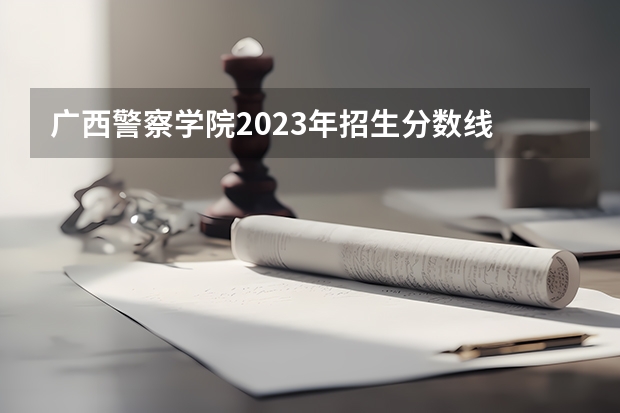 广西警察学院2023年招生分数线 广西警察学院录取分数线