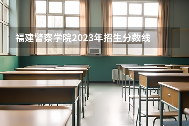福建警察学院2023年招生分数线 福建警察学院分数
