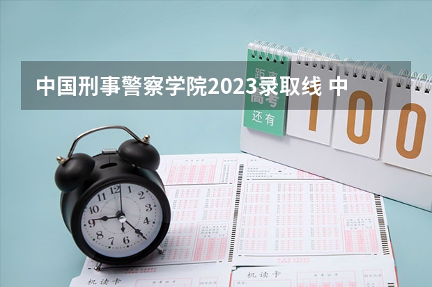 中国刑事警察学院2023录取线 中国人民公安大学录取分数线2023侦查学