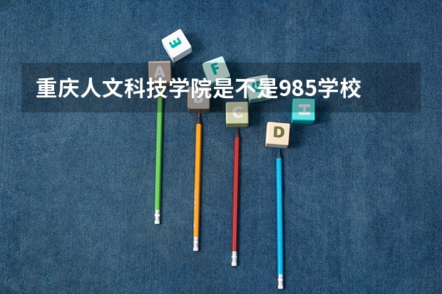 重庆人文科技学院是不是985学校 重庆人文科技学院有哪些王牌的专业