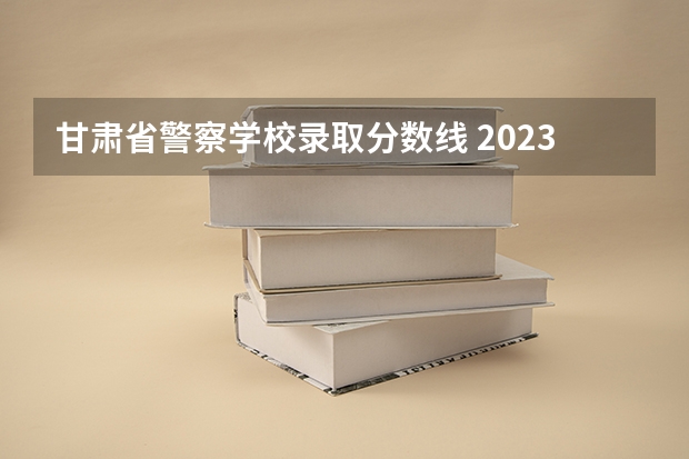 甘肃省警察学校录取分数线 2023年甘肃r段录取院校及分数线