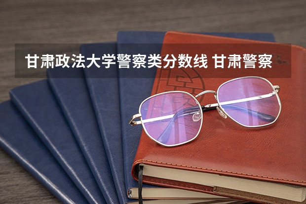甘肃政法大学警察类分数线 甘肃警察学院录取分数线