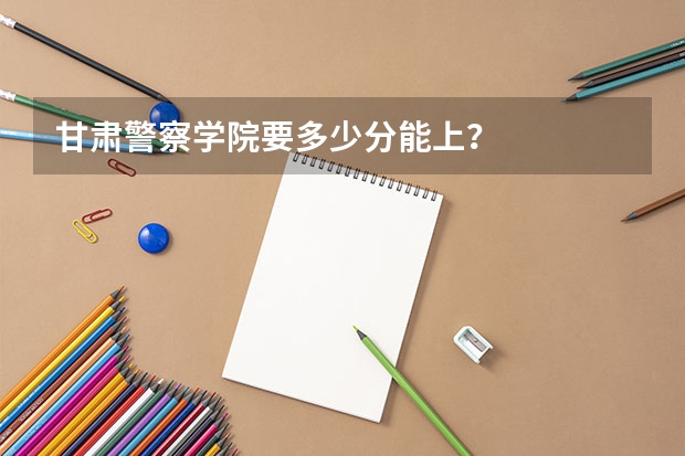 甘肃警察学院要多少分能上？